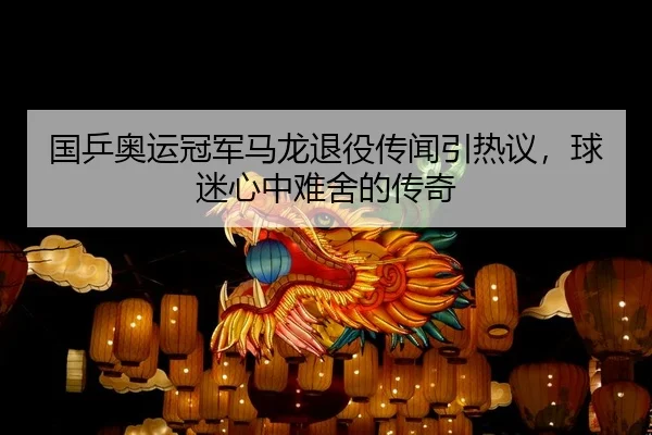 国乒奥运冠军马龙退役传闻引热议，球迷心中难舍的传奇